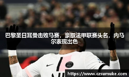 巴黎圣日耳曼击败马赛，豪取法甲联赛头名，内马尔表现出色