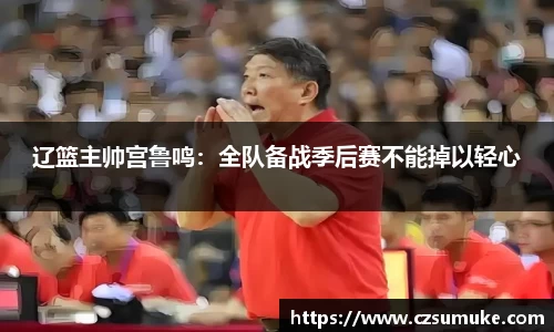 辽篮主帅宫鲁鸣：全队备战季后赛不能掉以轻心