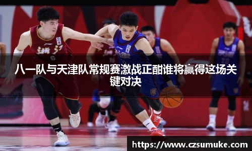 八一队与天津队常规赛激战正酣谁将赢得这场关键对决